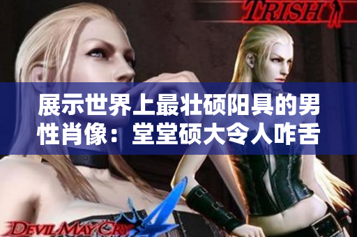 展示世界上最壯碩陽具的男性肖像：堂堂碩大令人咋舌！