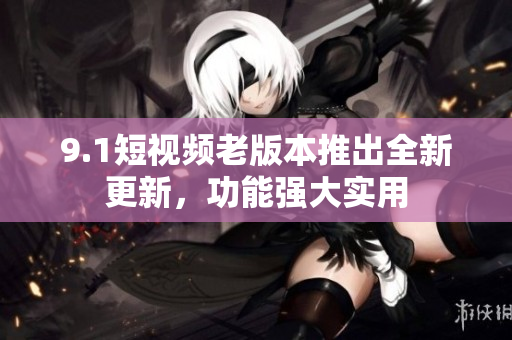 9.1短視頻老版本推出全新更新，功能強(qiáng)大實(shí)用