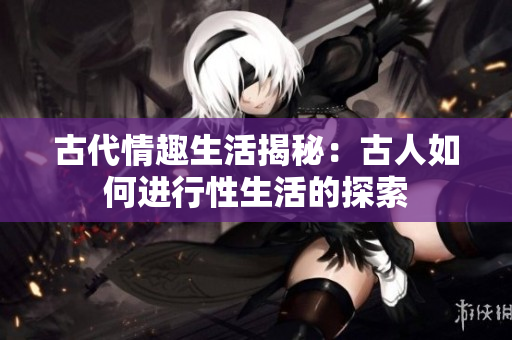古代情趣生活揭秘：古人如何進行性生活的探索