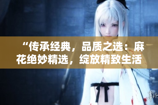 “傳承經(jīng)典，品質(zhì)之選：麻花絕妙精選，綻放精致生活的美好時刻！”