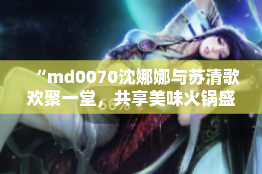 “md0070沈娜娜與蘇清歌歡聚一堂，共享美味火鍋盛宴”