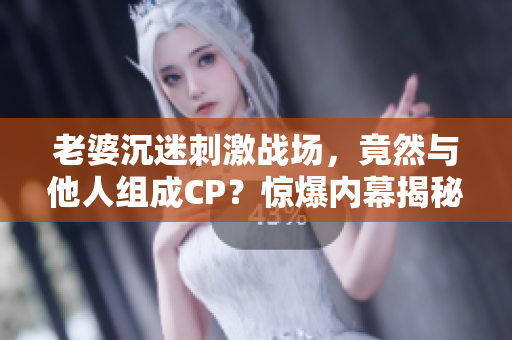 老婆沉迷刺激戰(zhàn)場，竟然與他人組成CP？驚爆內(nèi)幕揭秘！