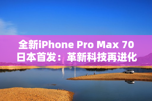 全新iPhone Pro Max 70日本首發(fā)：革新科技再進(jìn)化