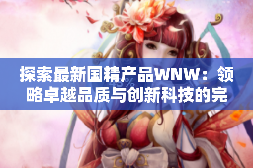 探索最新國精產(chǎn)品WNW：領(lǐng)略卓越品質(zhì)與創(chuàng)新科技的完美融合