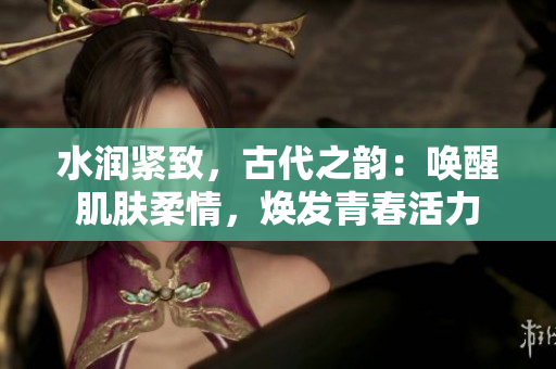水潤緊致，古代之韻：喚醒肌膚柔情，煥發(fā)青春活力