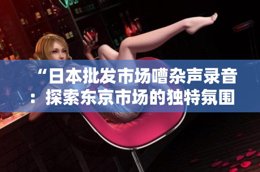 “日本批發(fā)市場嘈雜聲錄音：探索東京市場的獨(dú)特氛圍！”