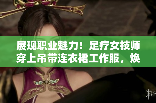 展現(xiàn)職業(yè)魅力！足療女技師穿上吊帶連衣裙工作服，煥發(fā)專業(yè)風(fēng)采