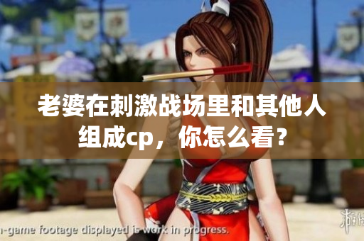 老婆在刺激戰(zhàn)場(chǎng)里和其他人組成cp，你怎么看？