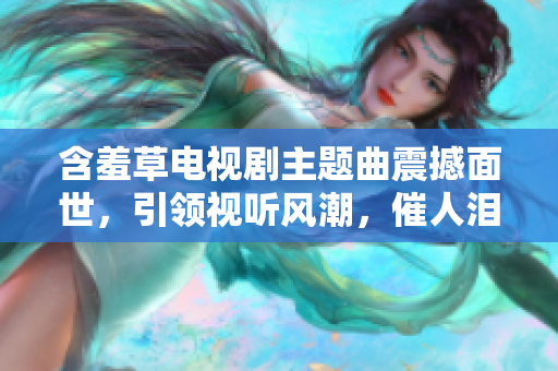 含羞草電視劇主題曲震撼面世，引領(lǐng)視聽(tīng)風(fēng)潮，催人淚下，感動(dòng)心靈