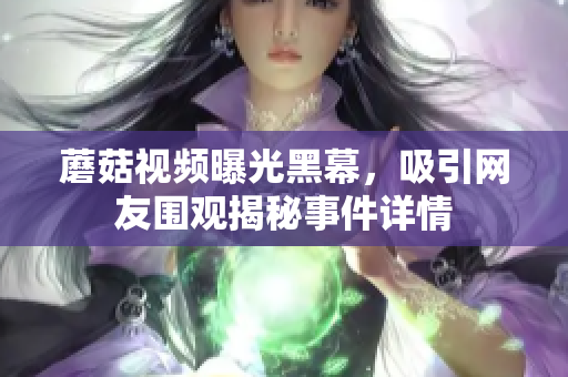 蘑菇視頻曝光黑幕，吸引網(wǎng)友圍觀揭秘事件詳情