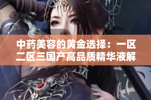 中藥美容的黃金選擇:一區(qū)二區(qū)三國(guó)產(chǎn)高品質(zhì)精華液解析 中藥美容的黃金選擇:一區(qū)二區(qū)三國(guó)產(chǎn)高品質(zhì)精華液解析