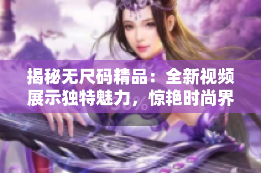 揭秘?zé)o尺碼精品：全新視頻展示獨(dú)特魅力，驚艷時(shí)尚界！
