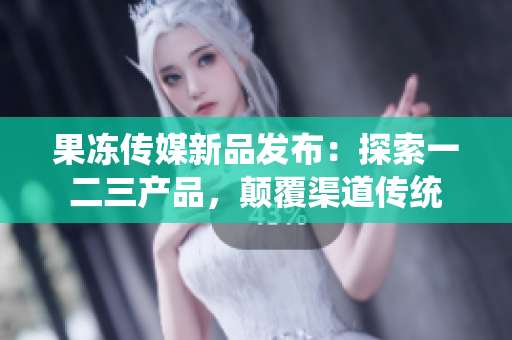 果凍傳媒新品發(fā)布：探索一二三產(chǎn)品，顛覆渠道傳統(tǒng)