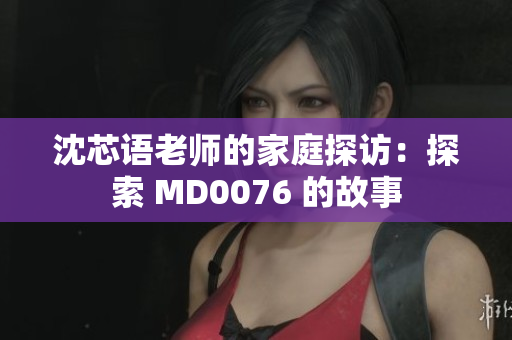 沈芯語(yǔ)老師的家庭探訪：探索 MD0076 的故事