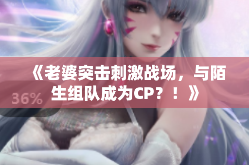 《老婆突擊刺激戰(zhàn)場，與陌生組隊(duì)成為CP？！》