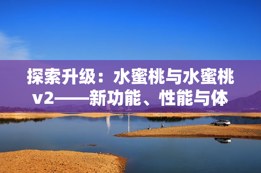 探索升級：水蜜桃與水蜜桃v2——新功能、性能與體驗全面解析！