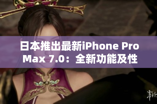 日本推出最新iPhone Pro Max 7.0：全新功能及性能提升搶先體驗(yàn)