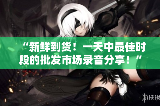 “新鮮到貨！一天中最佳時段的批發(fā)市場錄音分享！”