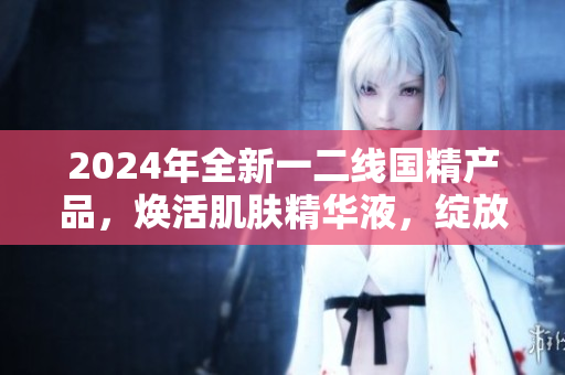 2024年全新一二線國精產品，煥活肌膚精華液，綻放青春光彩