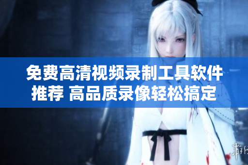 免費(fèi)高清視頻錄制工具軟件推薦 高品質(zhì)錄像輕松搞定