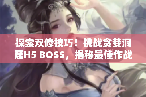 探索雙修技巧！挑戰(zhàn)貪婪洞窟H5 BOSS，揭秘最佳作戰(zhàn)策略