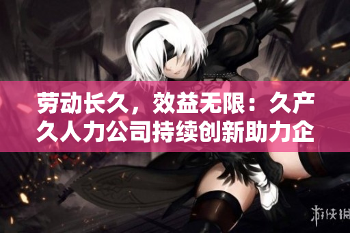 勞動長久，效益無限：久產(chǎn)久人力公司持續(xù)創(chuàng)新助力企業(yè)人力資源發(fā)展