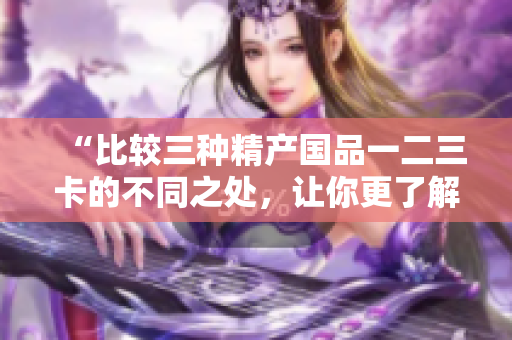 “比較三種精產(chǎn)國品一二三卡的不同之處，讓你更了解它們的特點與優(yōu)勢”