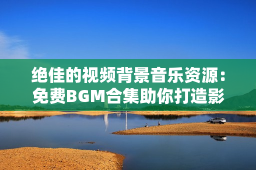 絕佳的視頻背景音樂資源：免費(fèi)BGM合集助你打造影片聲音獨(dú)特魅力