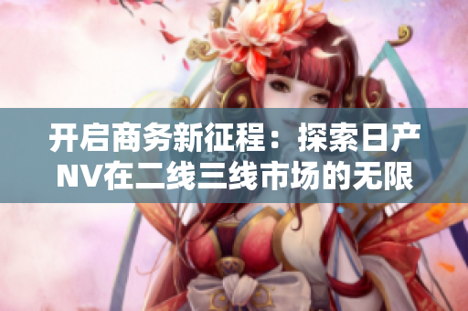 開啟商務(wù)新征程：探索日產(chǎn)NV在二線三線市場(chǎng)的無限可能