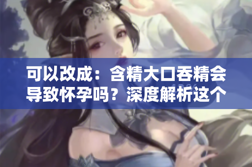 可以改成：含精大口吞精會(huì)導(dǎo)致懷孕嗎？深度解析這個(gè)性行為的真相