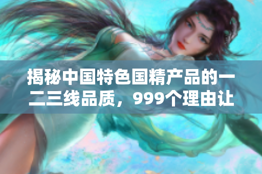 揭秘中國特色國精產(chǎn)品的一二三線品質(zhì)，999個理由讓你信賴