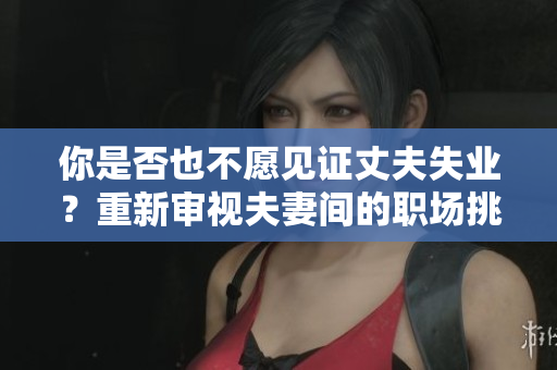 你是否也不愿見證丈夫失業(yè)？重新審視夫妻間的職場挑戰(zhàn)