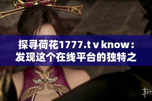 探尋荷花1777.tⅴknow：發(fā)現(xiàn)這個在線平臺的獨(dú)特之處