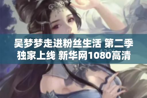 吳夢夢走進(jìn)粉絲生活 第二季獨(dú)家上線 新華網(wǎng)1080高清呈現(xiàn)