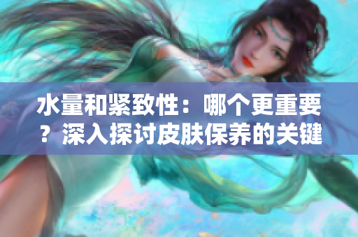 水量和緊致性：哪個(gè)更重要？深入探討皮膚保養(yǎng)的關(guān)鍵因素