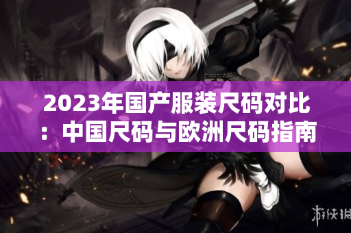 2023年國產(chǎn)服裝尺碼對(duì)比：中國尺碼與歐洲尺碼指南