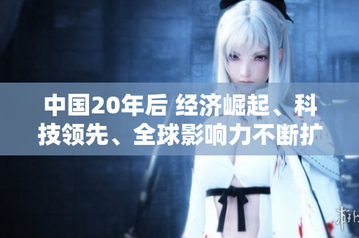 中國20年后 經(jīng)濟(jì)崛起、科技領(lǐng)先、全球影響力不斷擴(kuò)大