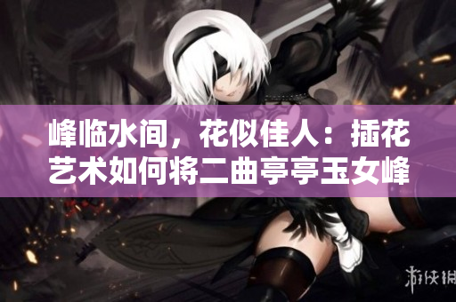峰臨水間，花似佳人：插花藝術(shù)如何將二曲亭亭玉女峰之美表現(xiàn)？