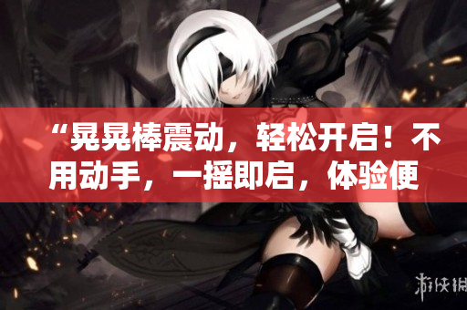 “晃晃棒震動(dòng),輕松開啟!不用動(dòng)手,一搖即啟,體驗(yàn)便捷新時(shí)代?!? title=