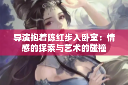 導(dǎo)演抱著陳紅步入臥室:情感的探索與藝術(shù)的碰撞 導(dǎo)演抱著陳紅步入臥室:情感的探索與藝術(shù)的碰撞