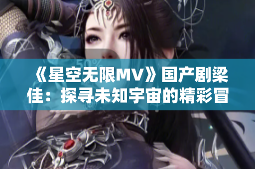 《星空無限MV》國產(chǎn)劇梁佳：探尋未知宇宙的精彩冒險