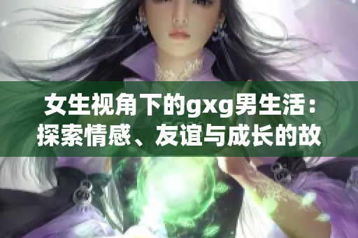 女生視角下的gxg男生活：探索情感、友誼與成長(zhǎng)的故事