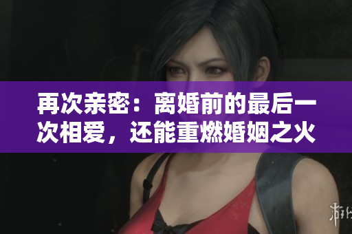 再次親密：離婚前的最后一次相愛，還能重燃婚姻之火嗎？