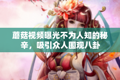 蘑菇視頻曝光不為人知的秘辛，吸引眾人圍觀八卦