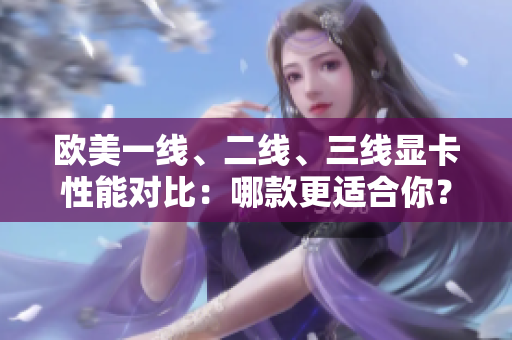 歐美一線、二線、三線顯卡性能對(duì)比：哪款更適合你？