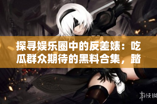 探尋娛樂(lè)圈中的反差婊：吃瓜群眾期待的黑料合集，踏上漫漫征程