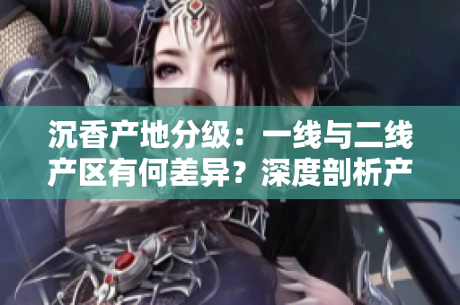 沉香產(chǎn)地分級(jí)：一線與二線產(chǎn)區(qū)有何差異？深度剖析產(chǎn)區(qū)特點(diǎn)及影響