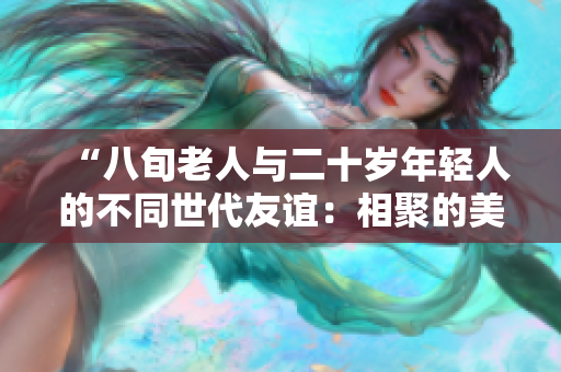 “八旬老人與二十歲年輕人的不同世代友誼：相聚的美好與共鳴”