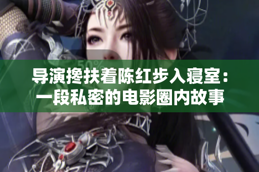 導(dǎo)演攙扶著陳紅步入寢室：一段私密的電影圈內(nèi)故事