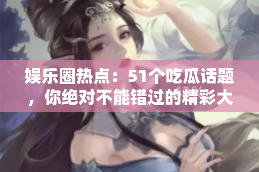 娛樂(lè)圈熱點(diǎn)：51個(gè)吃瓜話題，你絕對(duì)不能錯(cuò)過(guò)的精彩大事件！